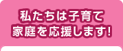 私たちは子育て家庭を応援します！